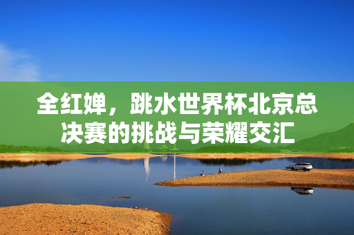全红婵，跳水世界杯北京总决赛的挑战与荣耀交汇