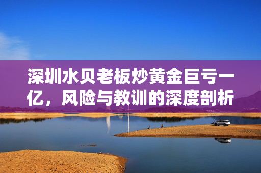 深圳水贝老板炒黄金巨亏一亿，风险与教训的深度剖析