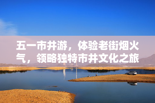五一市井游，体验老街烟火气，领略独特市井文化之旅