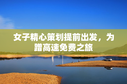 女子精心策划提前出发，为蹭高速免费之旅