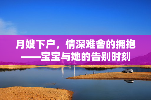 月嫂下户，情深难舍的拥抱——宝宝与她的告别时刻