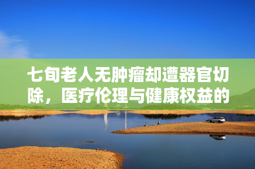 七旬老人无肿瘤却遭器官切除，医疗伦理与健康权益的双重困境