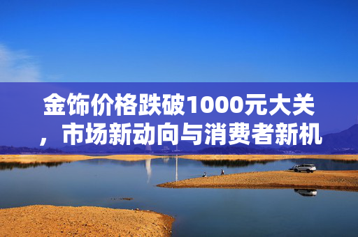 金饰价格跌破1000元大关，市场新动向与消费者新机遇
