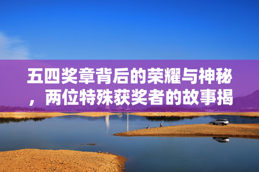 五四奖章背后的荣耀与神秘，两位特殊获奖者的故事揭秘
