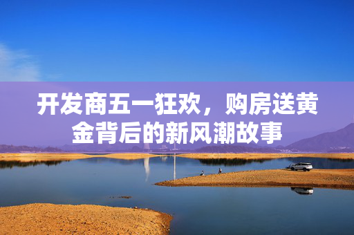开发商五一狂欢，购房送黄金背后的新风潮故事