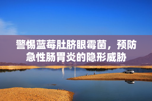 警惕蓝莓肚脐眼霉菌，预防急性肠胃炎的隐形威胁