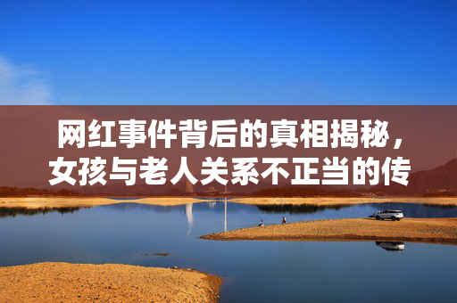 网红事件背后的真相揭秘，女孩与老人关系不正当的传闻与真诚道歉