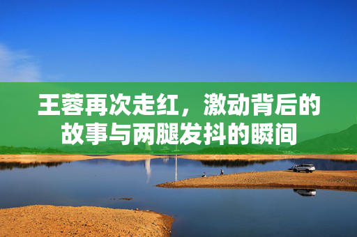 王蓉再次走红，激动背后的故事与两腿发抖的瞬间