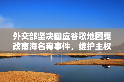外交部坚决回应谷歌地图更改南海名称事件，维护主权立场坚定不移