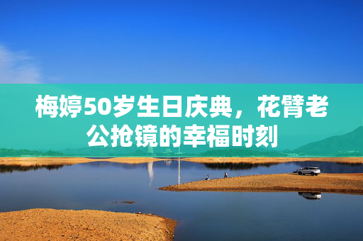 梅婷50岁生日庆典，花臂老公抢镜的幸福时刻