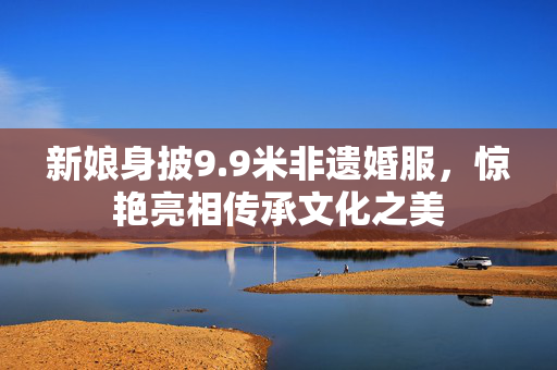 新娘身披9.9米非遗婚服，惊艳亮相传承文化之美