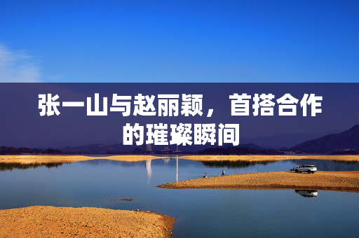 张一山与赵丽颖，首搭合作的璀璨瞬间