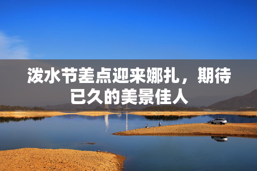 泼水节差点迎来娜扎，期待已久的美景佳人