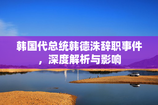 韩国代总统韩德洙辞职事件，深度解析与影响