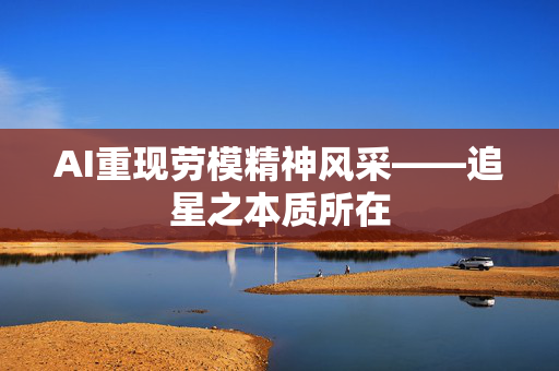 AI重现劳模精神风采——追星之本质所在