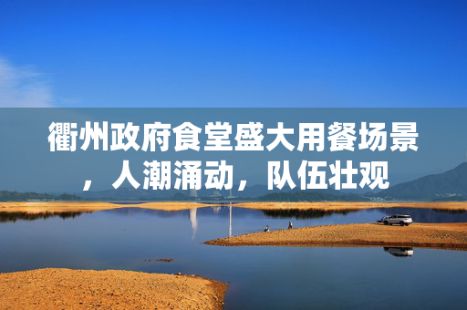 衢州政府食堂盛大用餐场景，人潮涌动，队伍壮观