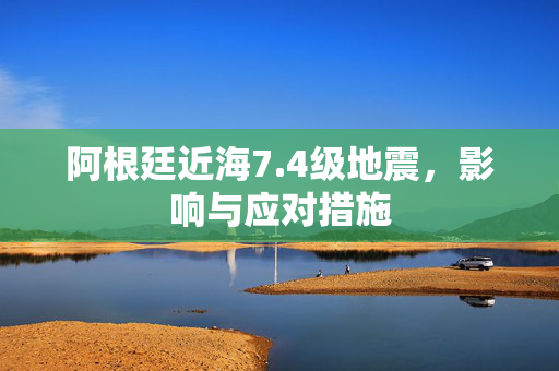 阿根廷近海7.4级地震，影响与应对措施