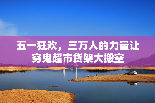 五一狂欢，三万人的力量让穷鬼超市货架大搬空