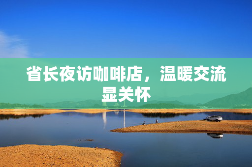 省长夜访咖啡店，温暖交流显关怀