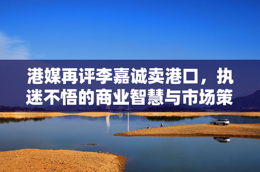 港媒再评李嘉诚卖港口，执迷不悟的商业智慧与市场策略