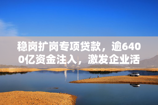 稳岗扩岗专项贷款，逾6400亿资金注入，激发企业活力助力经济发展