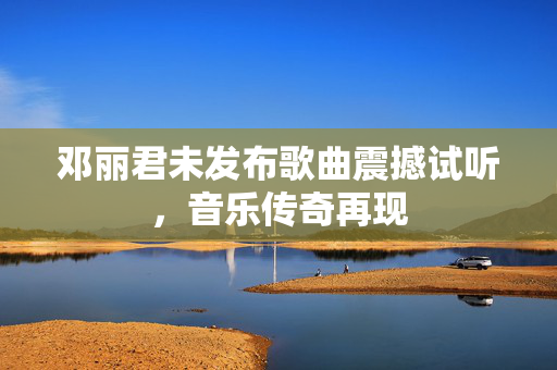 邓丽君未发布歌曲震撼试听，音乐传奇再现