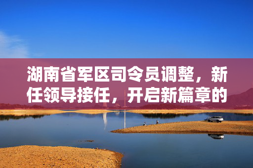 湖南省军区司令员调整，新任领导接任，开启新篇章的征程