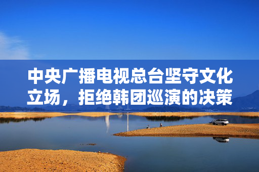 中央广播电视总台坚守文化立场，拒绝韩团巡演的决策