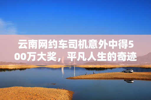 云南网约车司机意外中得500万大奖，平凡人生的奇迹时刻