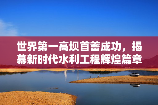 世界第一高坝首蓄成功，揭幕新时代水利工程辉煌篇章