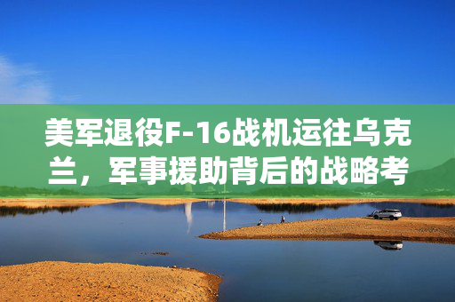 美军退役F-16战机运往乌克兰，军事援助背后的战略考量