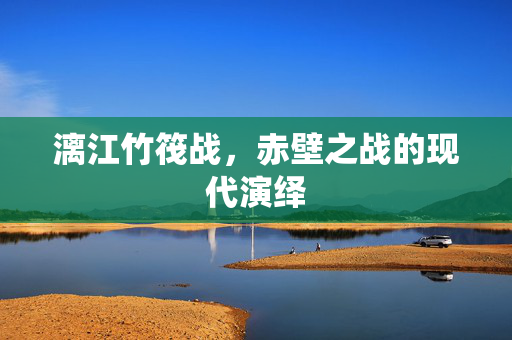 漓江竹筏战，赤壁之战的现代演绎