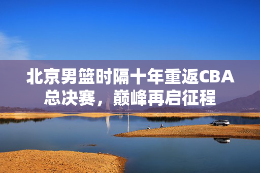 北京男篮时隔十年重返CBA总决赛，巅峰再启征程
