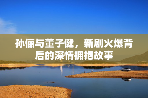 孙俪与董子健，新剧火爆背后的深情拥抱故事