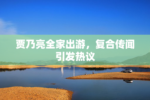 贾乃亮全家出游，复合传闻引发热议