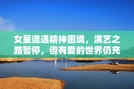 女星遭遇精神困境，演艺之路暂停，但有爱的世界仍充满关注与支持