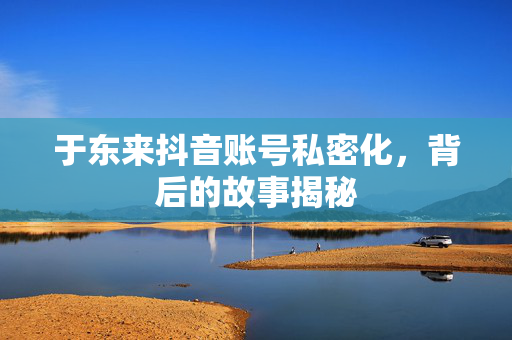 于东来抖音账号私密化，背后的故事揭秘