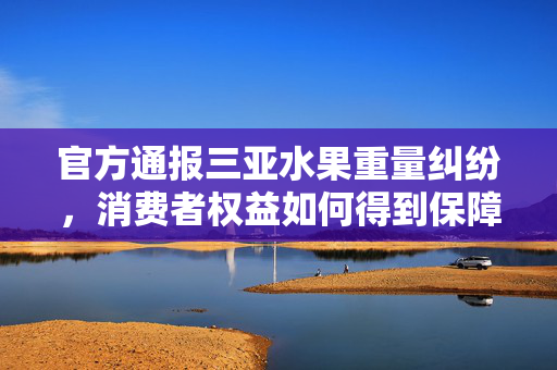 官方通报三亚水果重量纠纷，消费者权益如何得到保障？