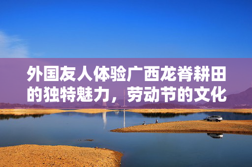 外国友人体验广西龙脊耕田的独特魅力，劳动节的文化之旅