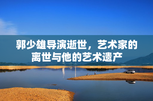 郭少雄导演逝世，艺术家的离世与他的艺术遗产
