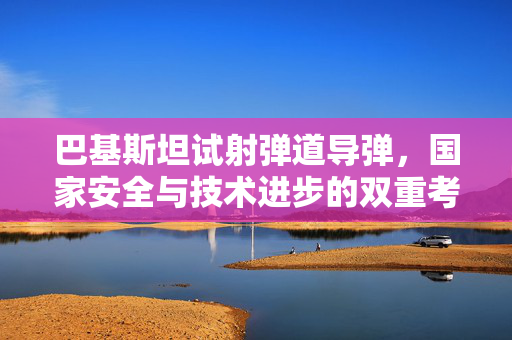 巴基斯坦试射弹道导弹，国家安全与技术进步的双重考量