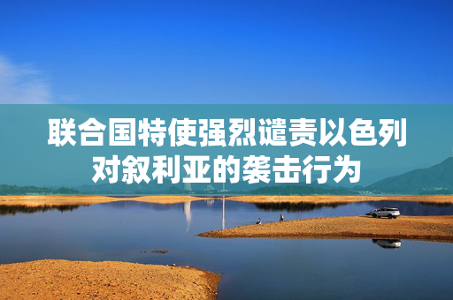 联合国特使强烈谴责以色列对叙利亚的袭击行为