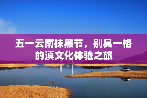 五一云南抹黑节，别具一格的滇文化体验之旅