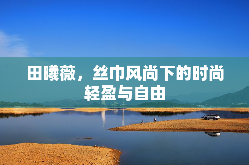 田曦薇，丝巾风尚下的时尚轻盈与自由