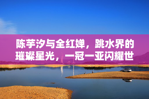 陈芋汐与全红婵，跳水界的璀璨星光，一冠一亚闪耀世界