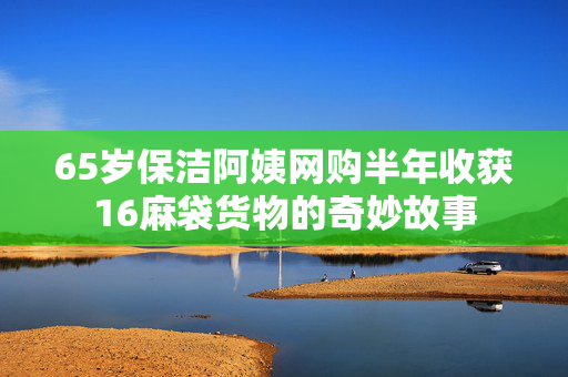 65岁保洁阿姨网购半年收获16麻袋货物的奇妙故事